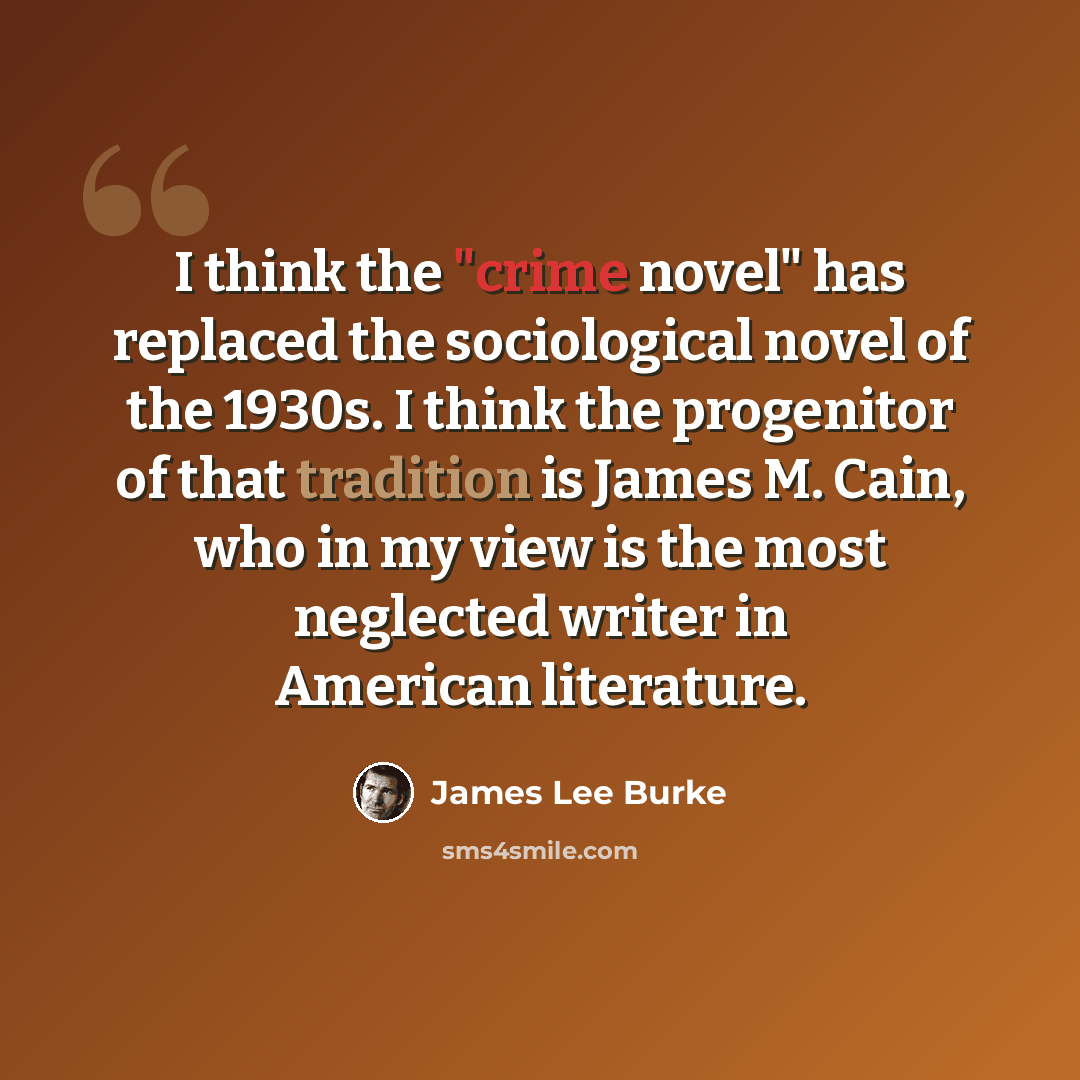 “I think the "crime novel" has replaced the sociological novel of the 1930s. I think the progenitor of that tradition is James M. Cain, who in my view is the most neglected writer in American literature.” quote by James Lee Burke