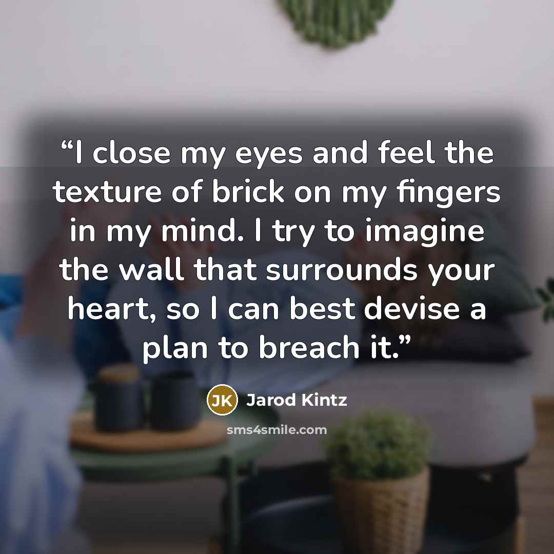 “I close my eyes and feel the texture of brick on my fingers in my mind. I try to imagine the wall that surrounds your heart, so I can best devise a plan to breach it.” quote by Jarod Kintz