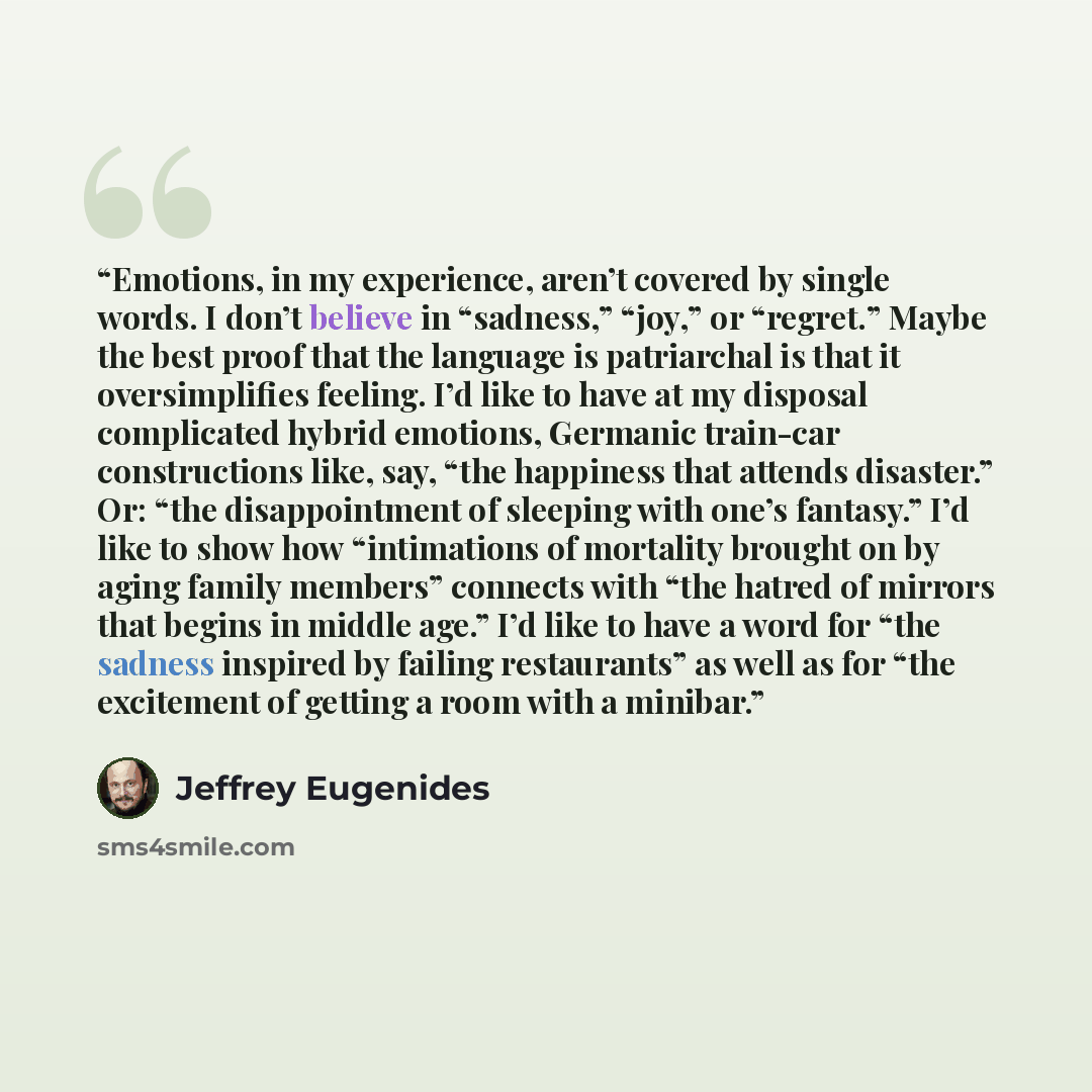 “Emotions, in my experience, aren’t covered by single words. I don’t believe in “sadness,” “joy,” or “regret.” Maybe the best proof that the language is patriarchal is that it oversimplifies feeling. I’d like to have at my disposal complicated hybrid emotions, Germanic train-car constructions like…” quote by Jeffrey Eugenides