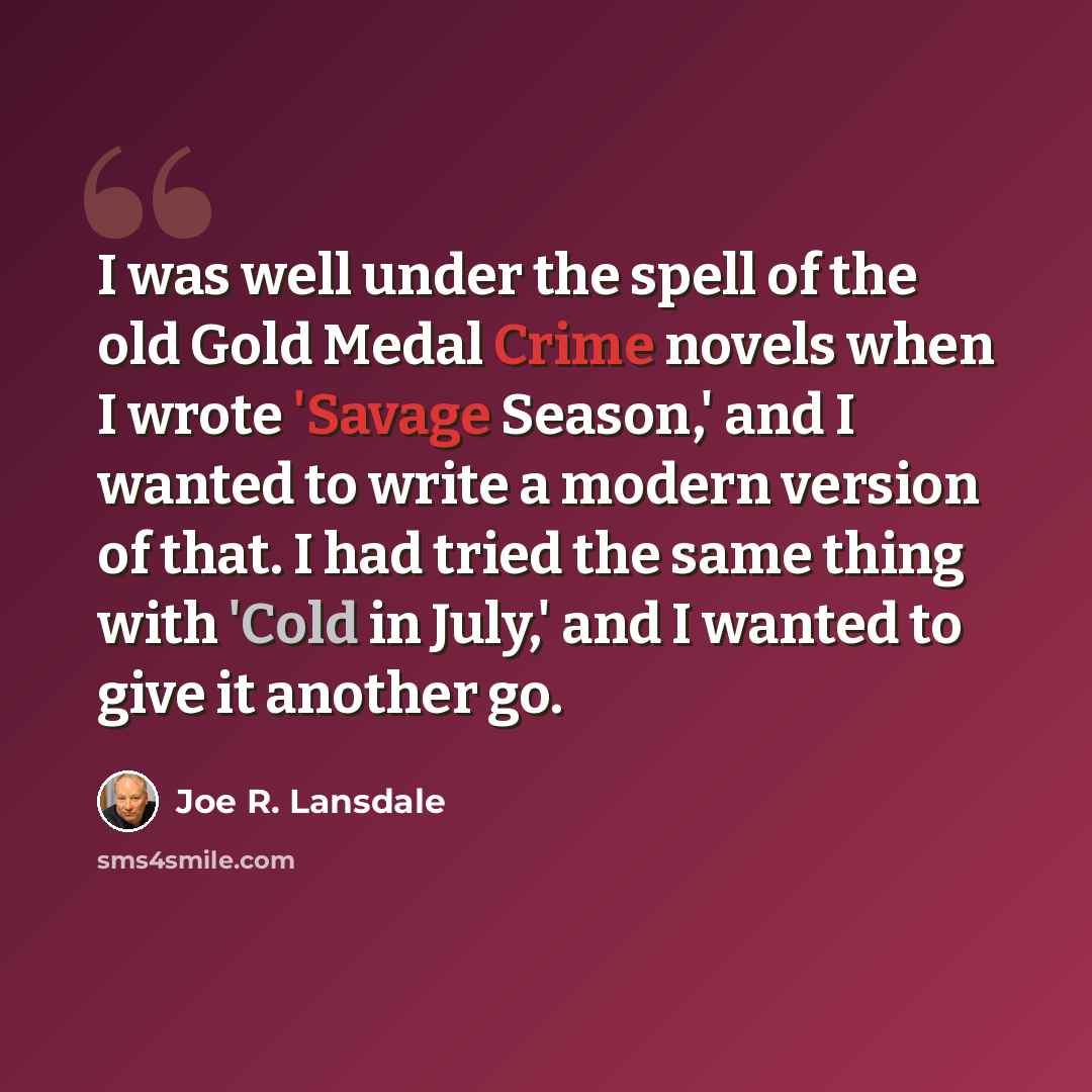 “I was well under the spell of the old Gold Medal Crime novels when I wrote 'Savage Season,' and I wanted to write a modern version of that. I had tried the same thing with 'Cold in July,' and I wanted to give it another go.” quote by Joe R. Lansdale
