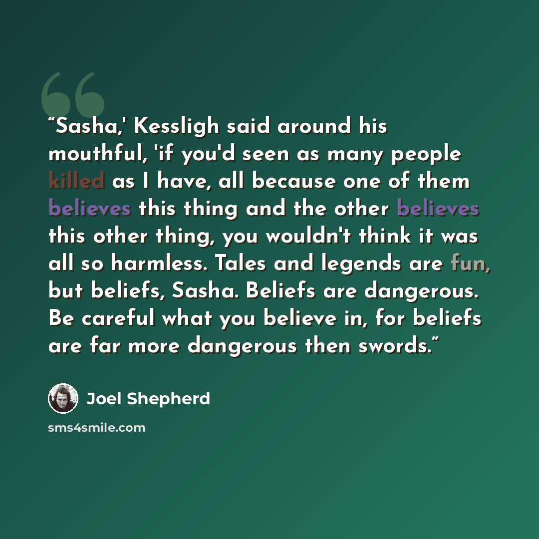 “Sasha,' Kessligh said around his mouthful, 'if you'd seen as many people killed as I have, all because one of them believes this thing and the other believes this other thing, you wouldn't think it was all so harmless. Tales and legends are fun, but beliefs, Sasha. Beliefs are dangerous. Be…” quote by Joel Shepherd