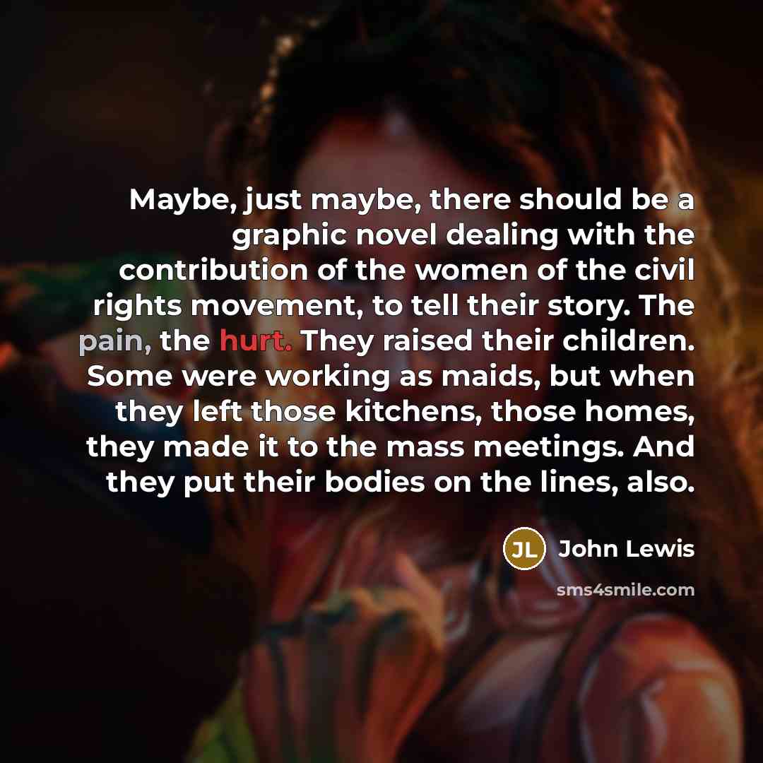 “Maybe, just maybe, there should be a graphic novel dealing with the contribution of the women of the civil rights movement, to tell their story. The pain, the hurt. They raised their children. Some were working as maids, but when they left those kitchens, those homes, they made it to the mass…” quote by John Lewis