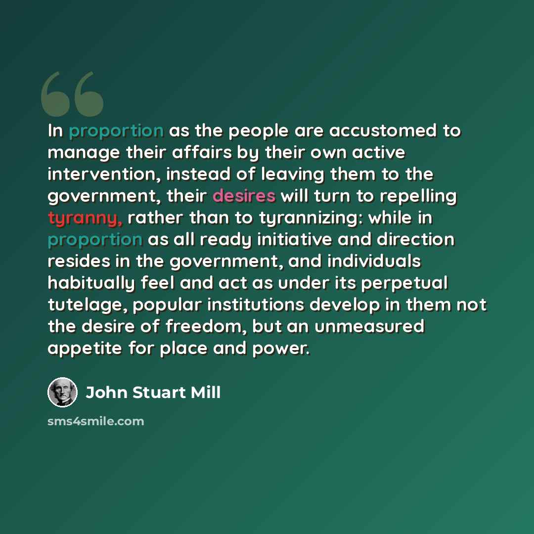 “In proportion as the people are accustomed to manage their affairs by their own active intervention, instead of leaving them to the government, their desires will turn to repelling tyranny, rather than to tyrannizing: while in proportion as all ready initiative and direction resides in the…” quote by John Stuart Mill