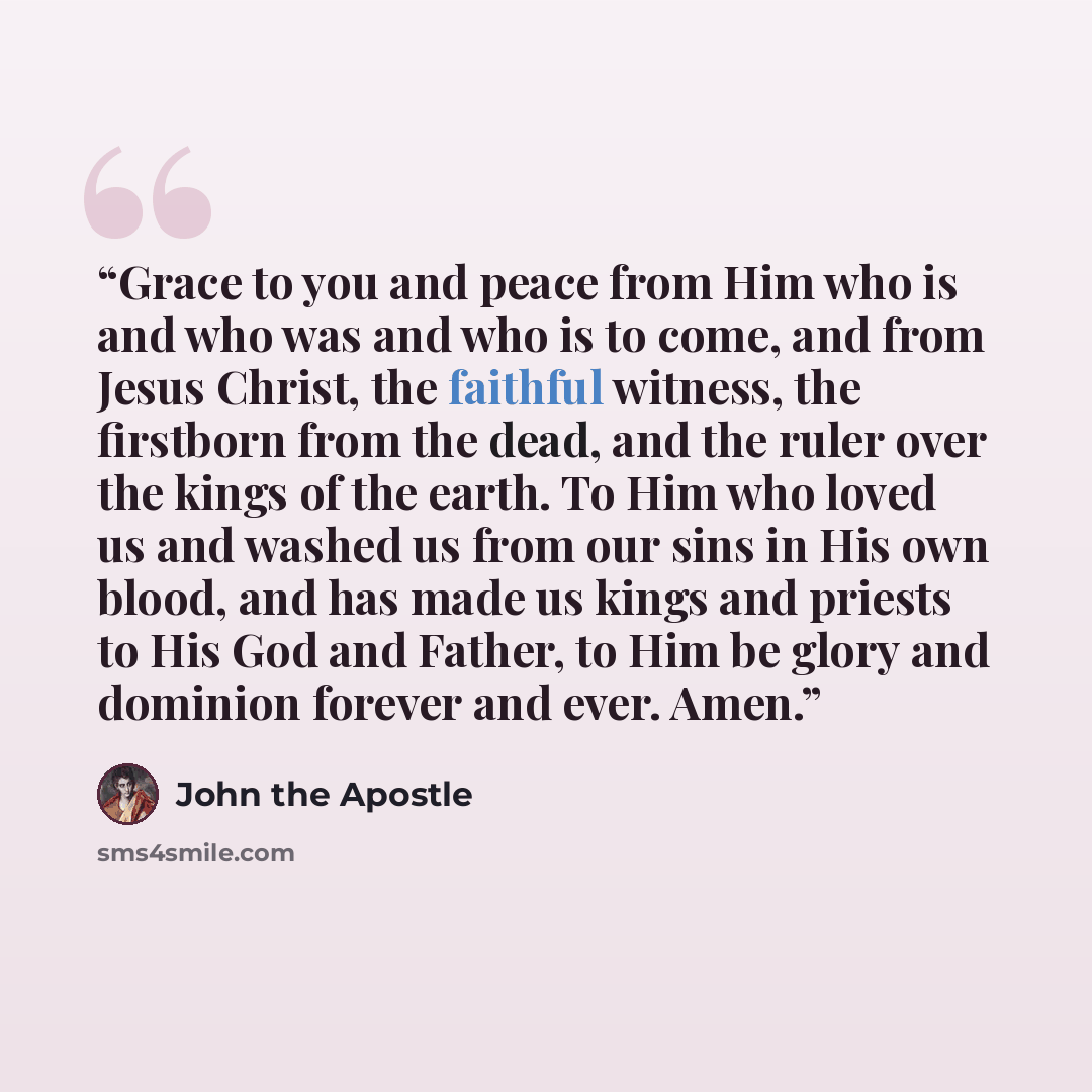 “Grace to you and peace from Him who is and who was and who is to come, and from Jesus Christ, the faithful witness, the firstborn from the dead, and the ruler over the kings of the earth. To Him who loved us and washed us from our sins in His own blood, and has made us kings and priests to His God…” quote by John the Apostle