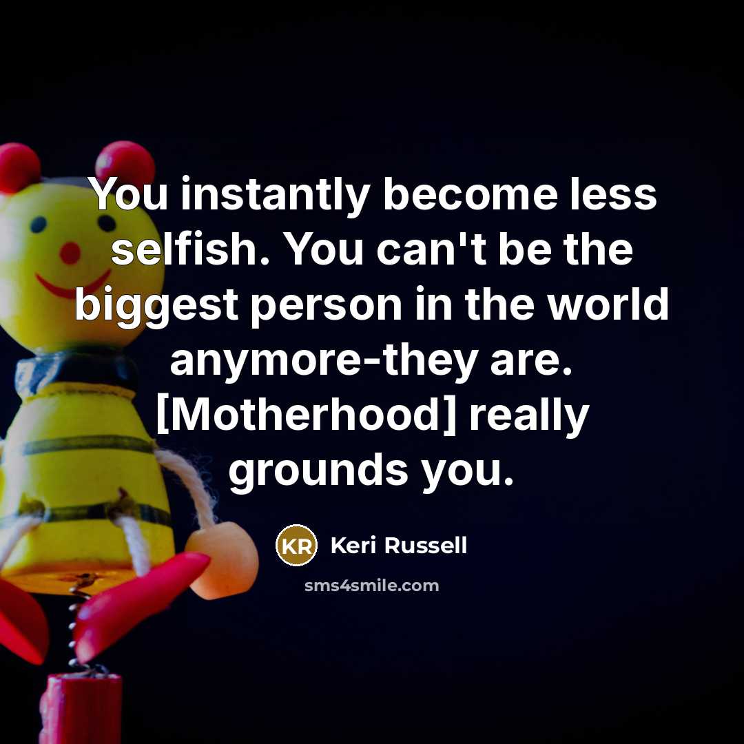 “You instantly become less selfish. You can't be the biggest person in the world anymore-they are. [Motherhood] really grounds you.” quote by Keri Russell