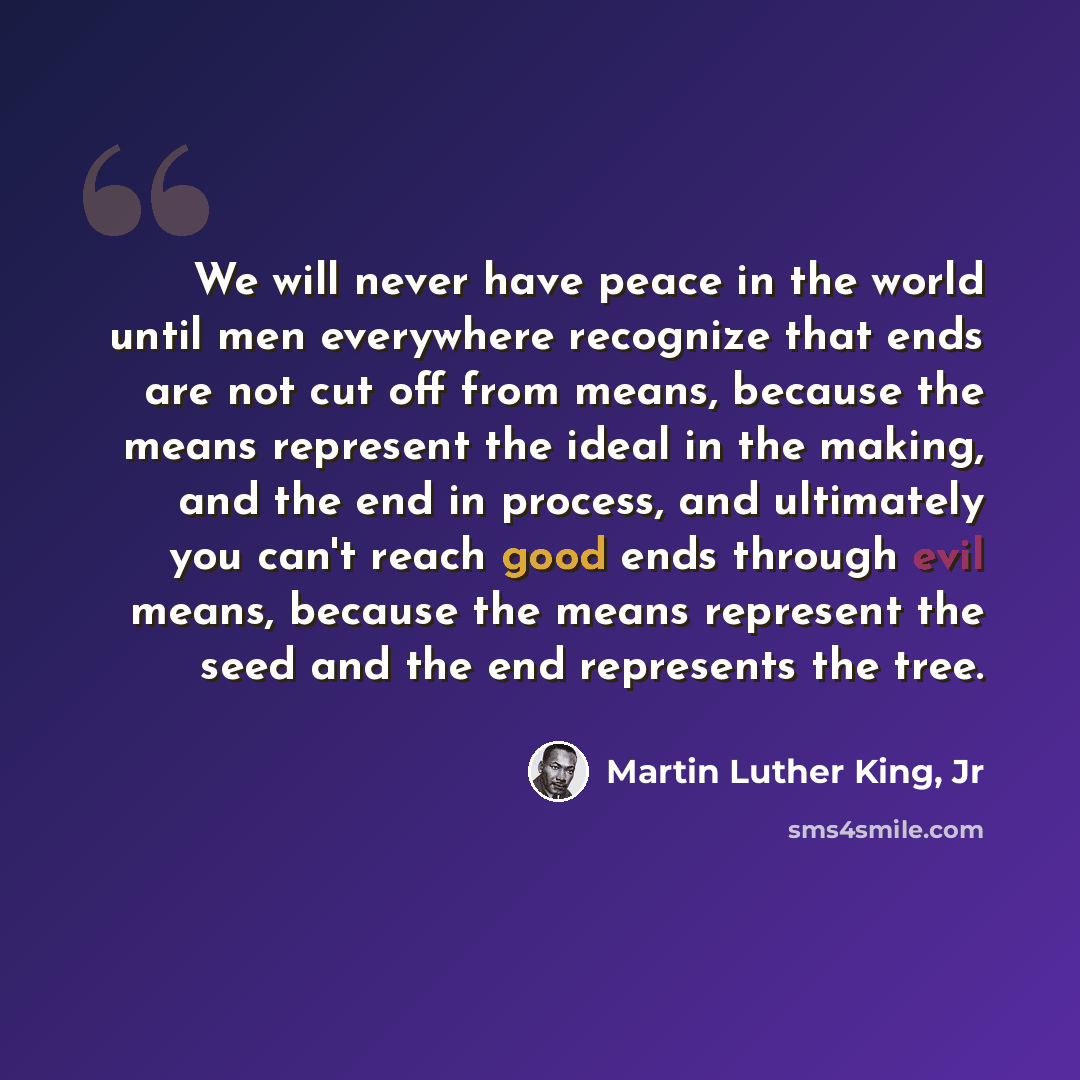 “We will never have peace in the world until men everywhere recognize that ends are not cut off from means, because the means represent the ideal in the making, and the end in process, and ultimately you can't reach good ends through evil means, because the means represent the seed and the end…” quote by Martin Luther King, Jr