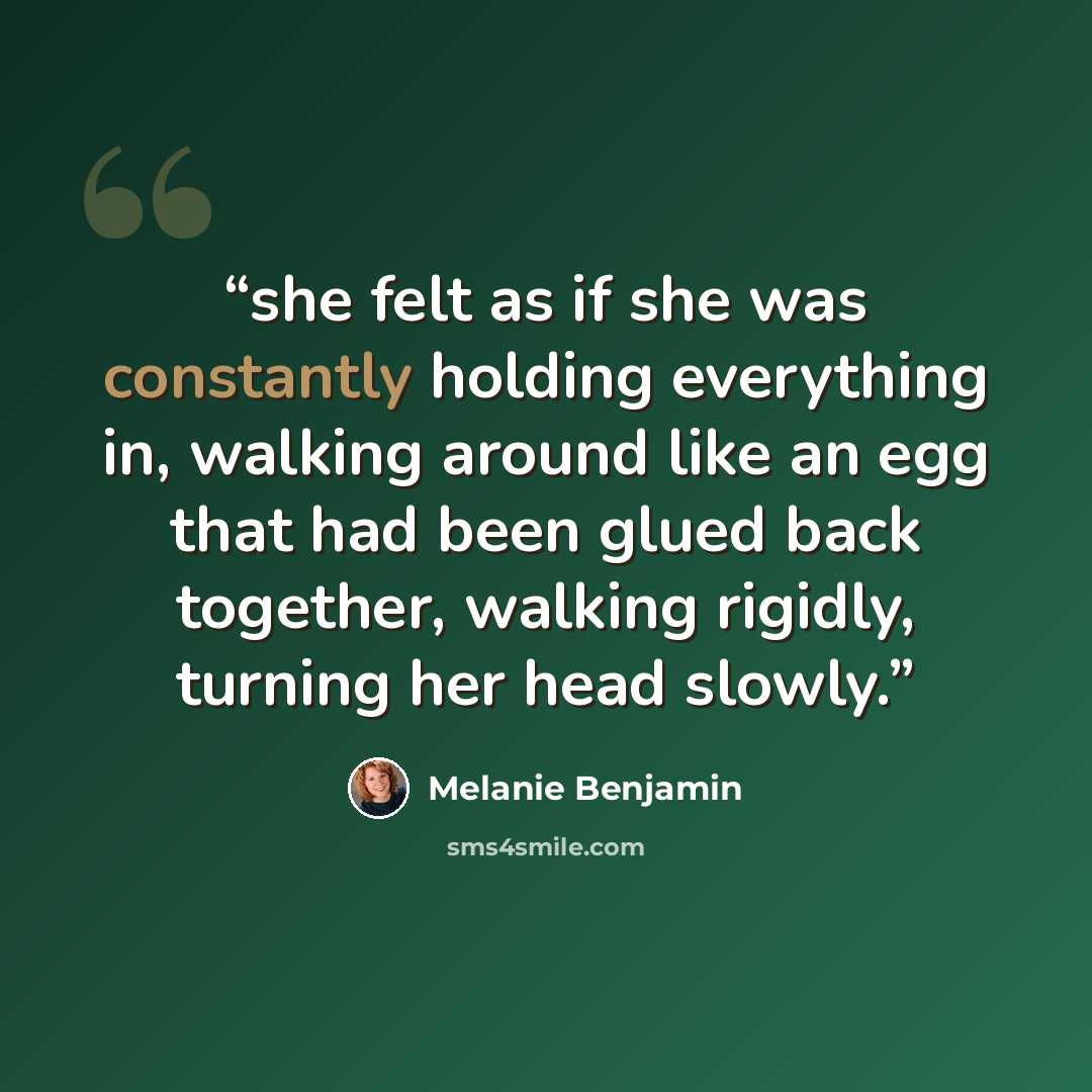 “she felt as if she was constantly holding everything in, walking around like an egg that had been glued back together, walking rigidly, turning her head slowly.” quote by Melanie Benjamin