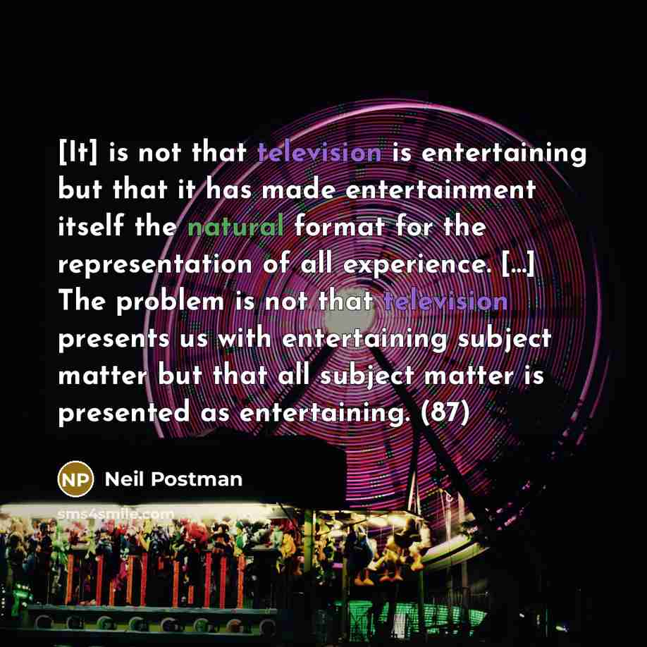“[It] is not that television is entertaining but that it has made entertainment itself the natural format for the representation of all experience. […] The problem is not that television presents us with entertaining subject matter but that all subject matter is presented as entertaining. (87)” quote by Neil Postman