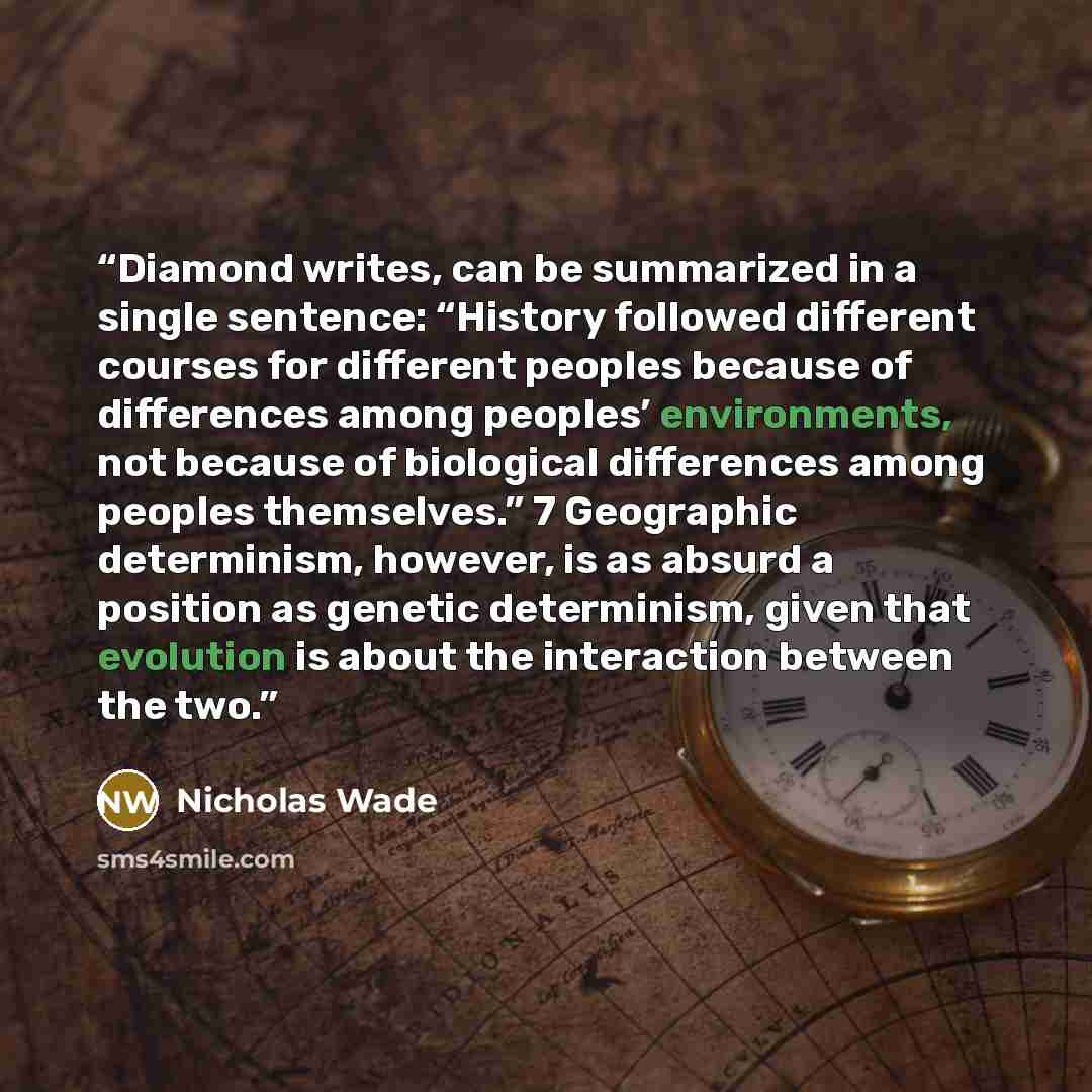 “Diamond writes, can be summarized in a single sentence: “History followed different courses for different peoples because of differences among peoples’ environments, not because of biological differences among peoples themselves.” 7 Geographic determinism, however, is as absurd a position as…” quote by Nicholas Wade