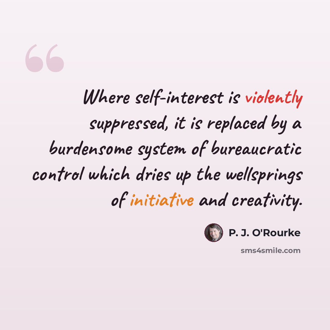 “Where self-interest is violently suppressed, it is replaced by a burdensome system of bureaucratic control which dries up the wellsprings of initiative and creativity.” quote by P. J. O'Rourke