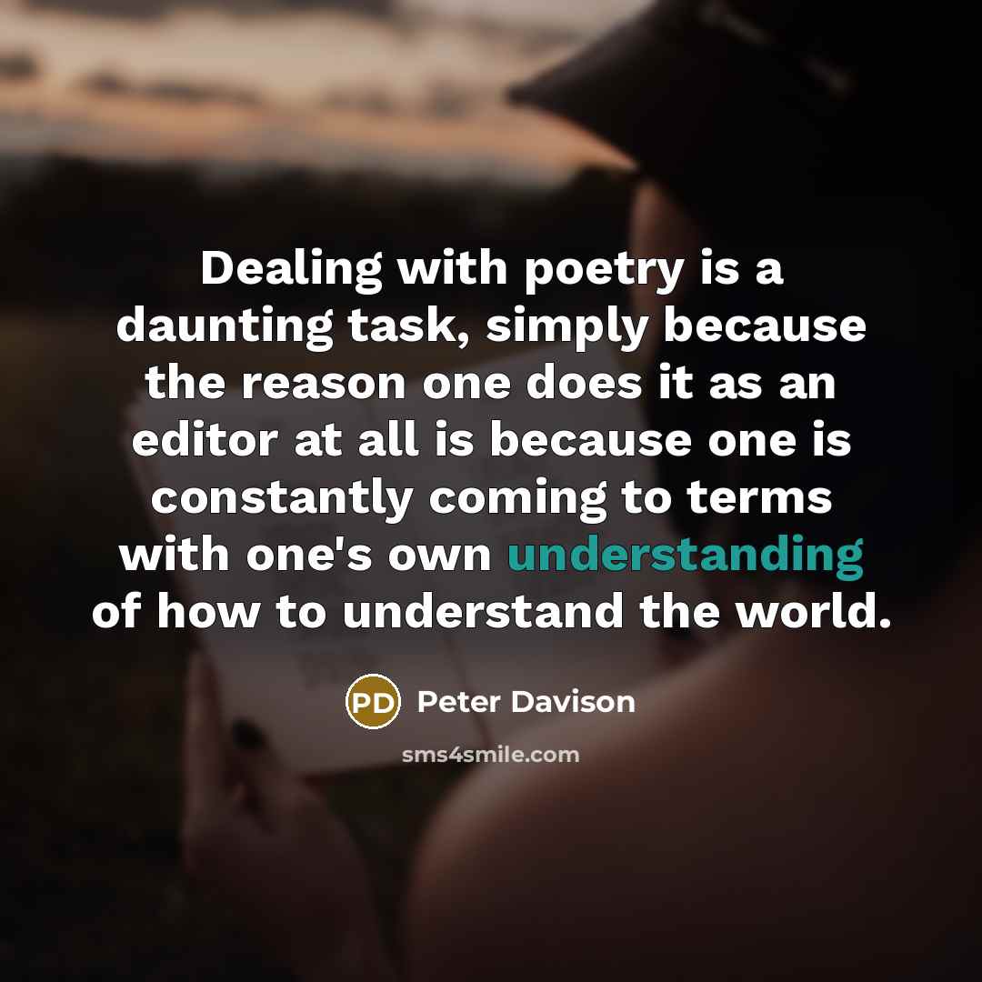“Dealing with poetry is a daunting task, simply because the reason one does it as an editor at all is because one is constantly coming to terms with one's own understanding of how to understand the world.” quote by Peter Davison