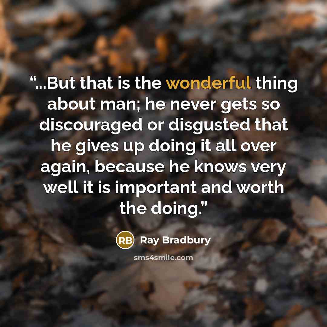“...But that is the wonderful thing about man; he never gets so discouraged or disgusted that he gives up doing it all over again, because he knows very well it is important and worth the doing.” quote by Ray Bradbury