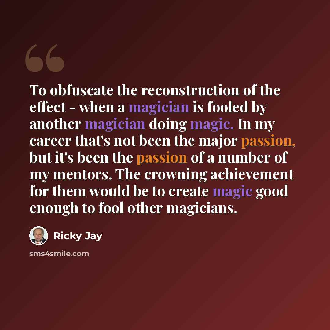 “To obfuscate the reconstruction of the effect - when a magician is fooled by another magician doing magic. In my career that's not been the major passion, but it's been the passion of a number of my mentors. The crowning achievement for them would be to create magic good enough to fool other…” quote by Ricky Jay