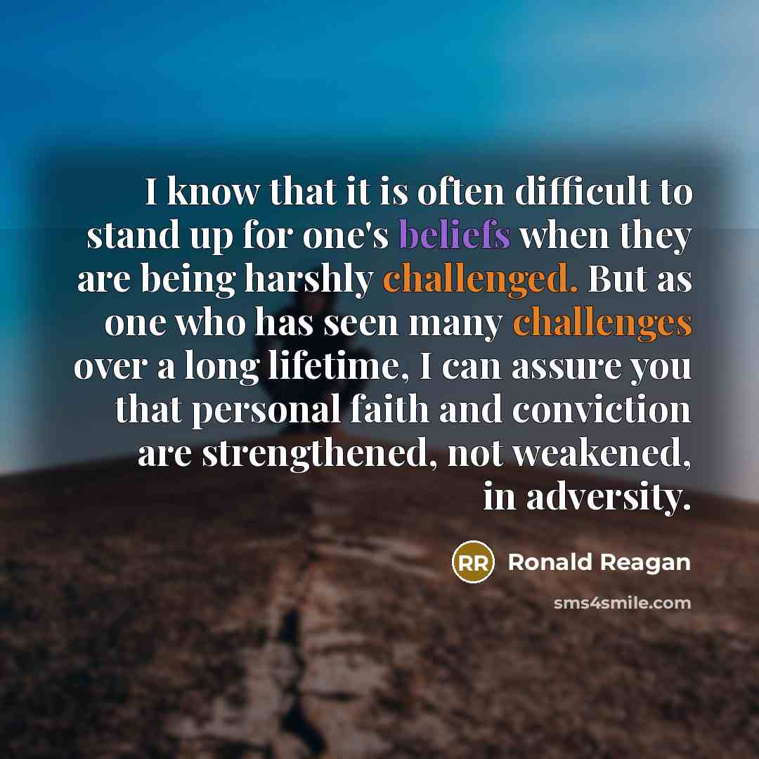 “I know that it is often difficult to stand up for one's beliefs when they are being harshly challenged. But as one who has seen many challenges over a long lifetime, I can assure you that personal faith and conviction are strengthened, not weakened, in adversity.” quote by Ronald Reagan