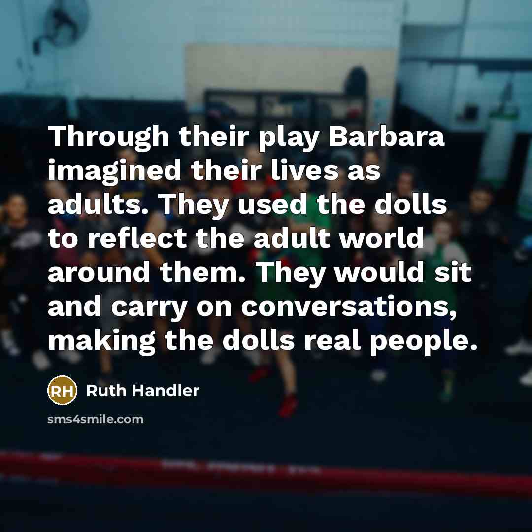 “Through their play Barbara imagined their lives as adults. They used the dolls to reflect the adult world around them. They would sit and carry on conversations, making the dolls real people.” quote by Ruth Handler
