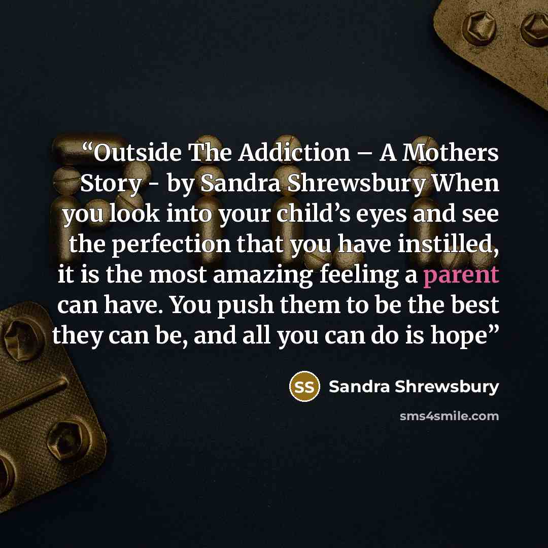 “Outside The Addiction – A Mothers Story - by Sandra Shrewsbury When you look into your child’s eyes and see the perfection that you have instilled, it is the most amazing feeling a parent can have. You push them to be the best they can be, and all you can do is hope” quote by Sandra Shrewsbury