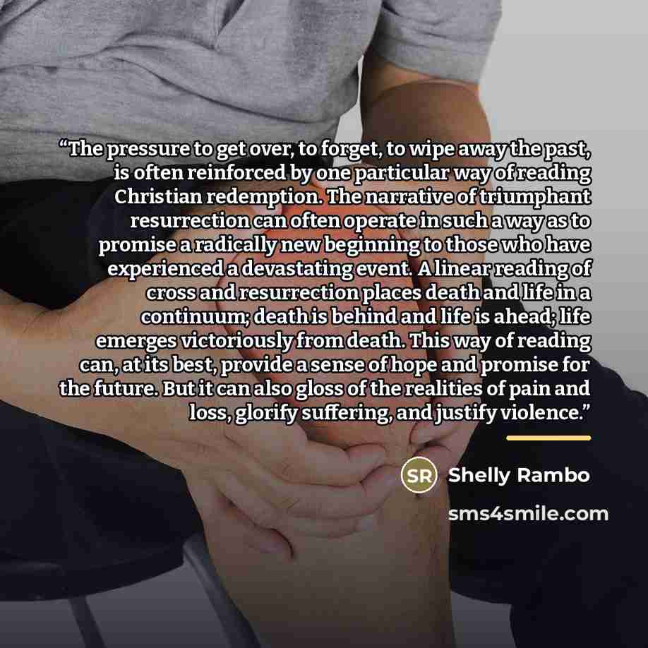 “The pressure to get over, to forget, to wipe away the past, is often reinforced by one particular way of reading Christian redemption. The narrative of triumphant resurrection can often operate in such a way as to promise a radically new beginning to those who have experienced a devastating event…” quote by Shelly Rambo