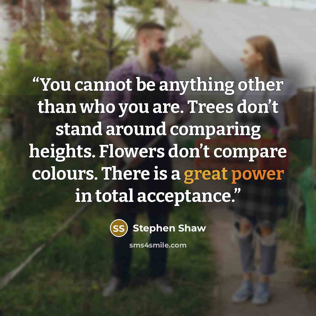 “You cannot be anything other than who you are. Trees don’t stand around comparing heights. Flowers don’t compare colours. There is a great power in total acceptance.” quote by Stephen Shaw