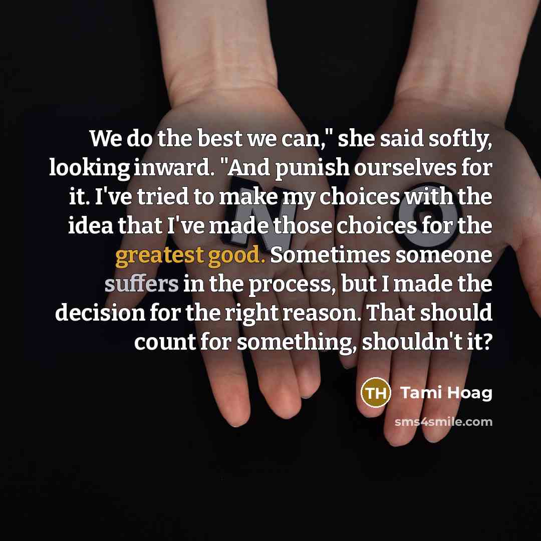 “We do the best we can," she said softly, looking inward. "And punish ourselves for it. I've tried to make my choices with the idea that I've made those choices for the greatest good. Sometimes someone suffers in the process, but I made the decision for the right reason. That should count for…” quote by Tami Hoag