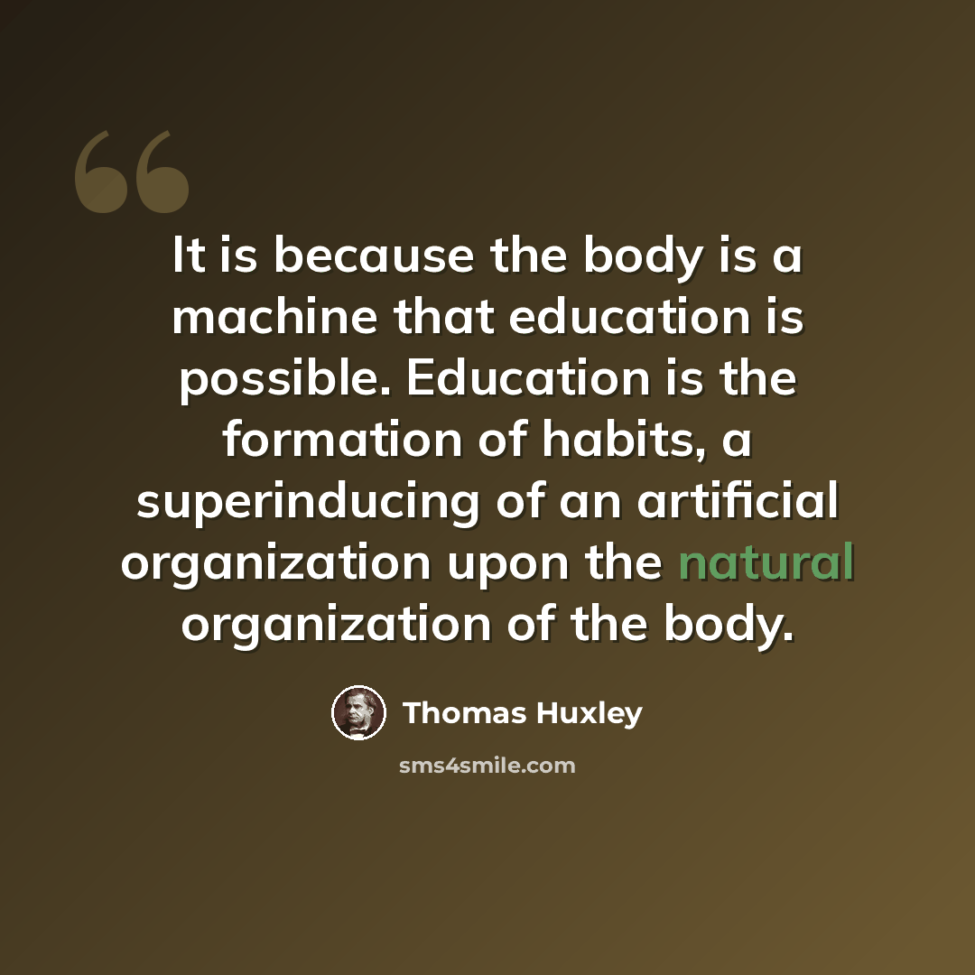 “It is because the body is a machine that education is possible. Education is the formation of habits, a superinducing of an artificial organization upon the natural organization of the body.” quote by Thomas Huxley