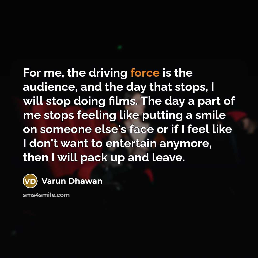 “For me, the driving force is the audience, and the day that stops, I will stop doing films. The day a part of me stops feeling like putting a smile on someone else's face or if I feel like I don't want to entertain anymore, then I will pack up and leave.” quote by Varun Dhawan