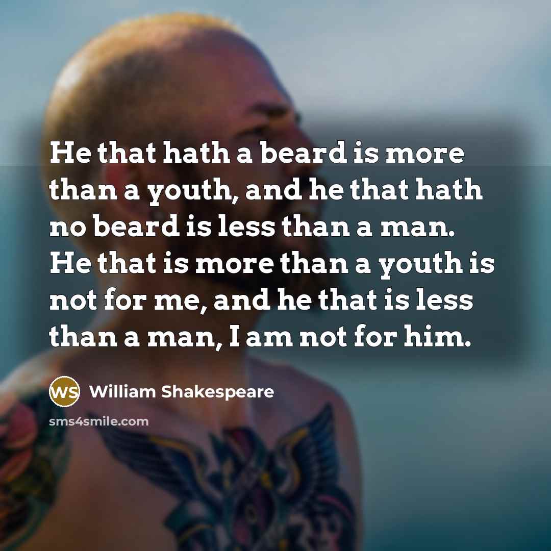 “He that hath a beard is more than a youth, and he that hath no beard is less than a man. He that is more than a youth is not for me, and he that is less than a man, I am not for him.” quote by William Shakespeare