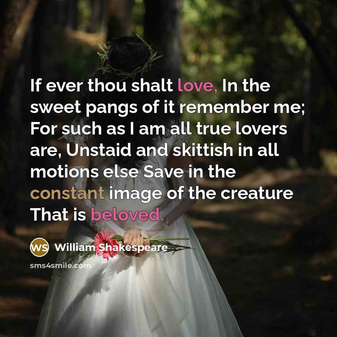 “If ever thou shalt love, In the sweet pangs of it remember me; For such as I am all true lovers are, Unstaid and skittish in all motions else Save in the constant image of the creature That is beloved.” quote by William Shakespeare