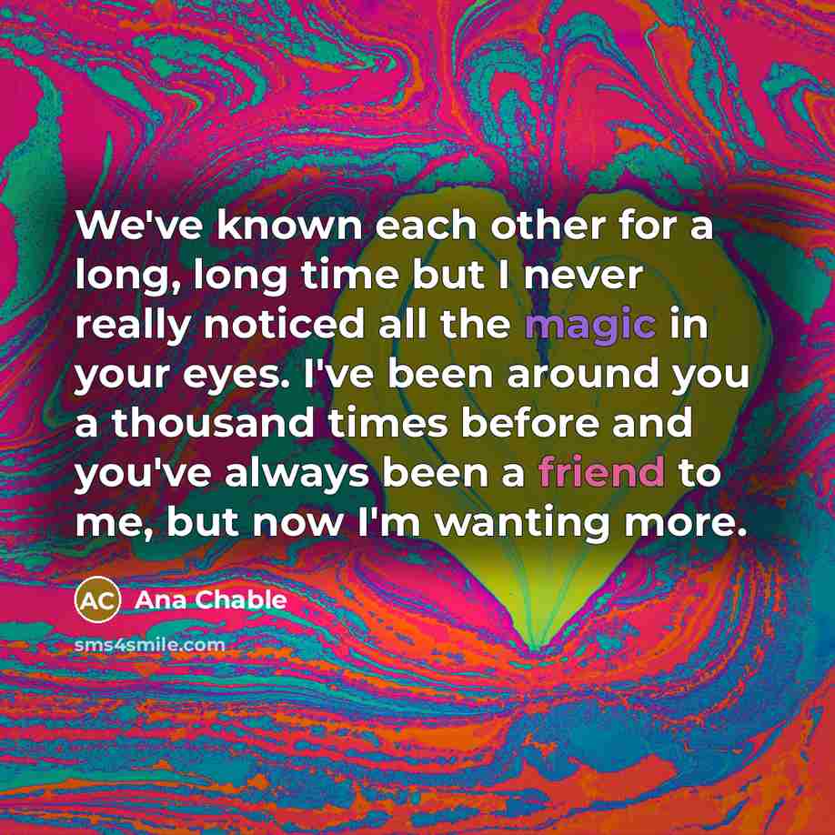 “We've known each other for a long, long time but I never really noticed all the magic in your eyes. I've been around you a thousand times before and you've always been a friend to me, but now I'm wanting more.” quote by Ana Chable