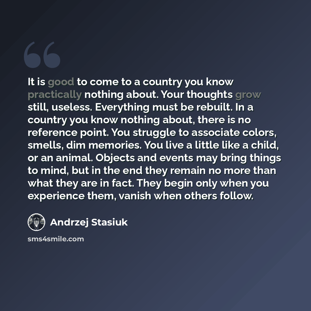 “It is good to come to a country you know practically nothing about. Your thoughts grow still, useless. Everything must be rebuilt. In a country you know nothing about, there is no reference point. You struggle to associate colors, smells, dim memories. You live a little like a child, or an animal…” quote by Andrzej Stasiuk
