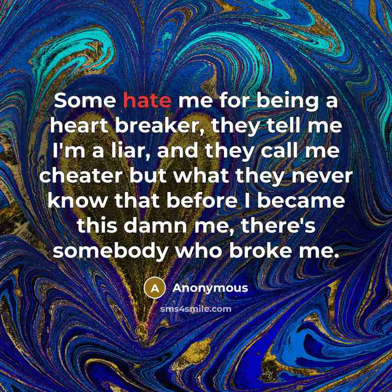 “Some hate me for being a heart breaker, they tell me I'm a liar, and they call me cheater but what they never know that before I became this damn me, there's somebody who broke me.” quote by Anonymous