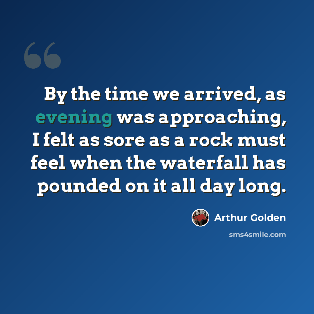 “By the time we arrived, as evening was approaching, I felt as sore as a rock must feel when the waterfall has pounded on it all day long.” quote by Arthur Golden