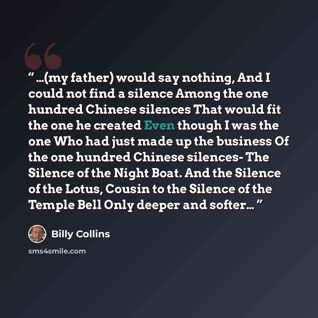 “…(my father) would say nothing, And I could not find a silence Among the one hundred Chinese silences That would fit the one he created Even though I was the one Who had just made up the business Of the one hundred Chinese silences- The Silence of the Night Boat. And the Silence of the Lotus…” quote by Billy Collins