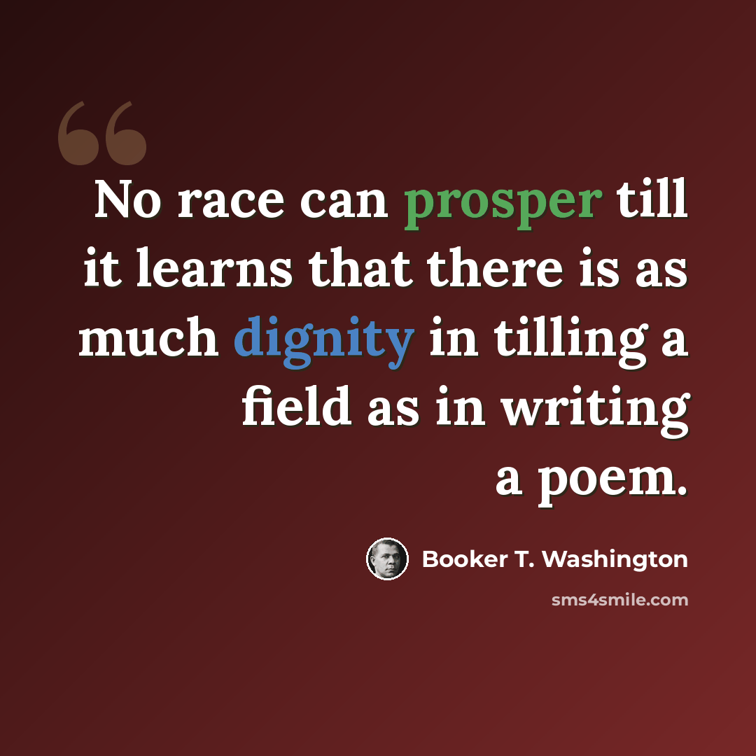 “No race can prosper till it learns that there is as much dignity in tilling a field as in writing a poem.” quote by Booker T. Washington