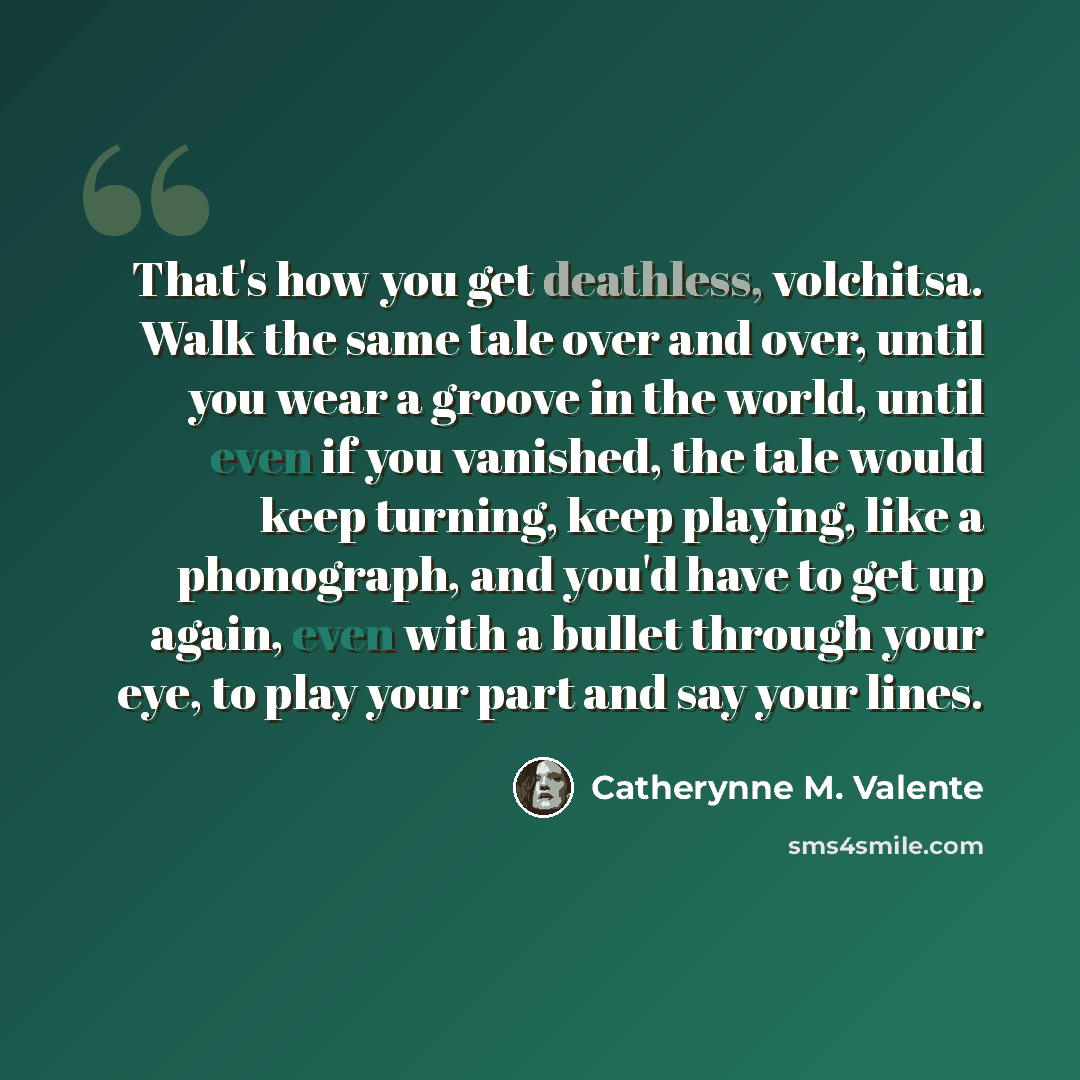 “That's how you get deathless, volchitsa. Walk the same tale over and over, until you wear a groove in the world, until even if you vanished, the tale would keep turning, keep playing, like a phonograph, and you'd have to get up again, even with a bullet through your eye, to play your part and say…” quote by Catherynne M. Valente