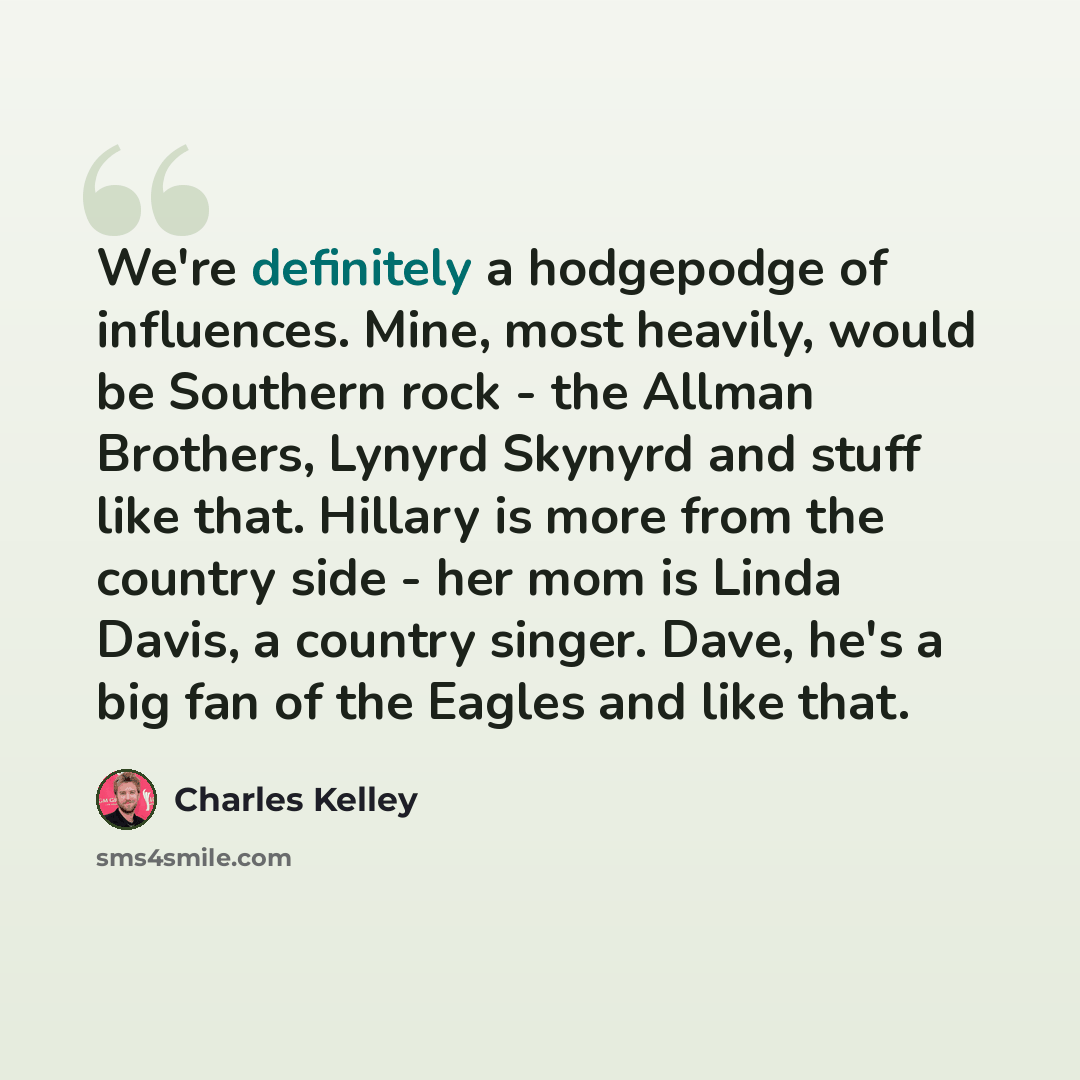 “We're definitely a hodgepodge of influences. Mine, most heavily, would be Southern rock - the Allman Brothers, Lynyrd Skynyrd and stuff like that. Hillary is more from the country side - her mom is Linda Davis, a country singer. Dave, he's a big fan of the Eagles and like that.” quote by Charles Kelley