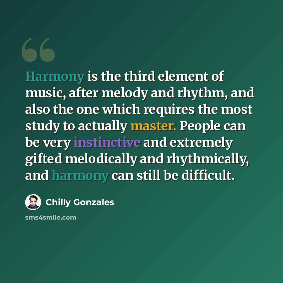 “Harmony is the third element of music, after melody and rhythm, and also the one which requires the most study to actually master. People can be very instinctive and extremely gifted melodically and rhythmically, and harmony can still be difficult.” quote by Chilly Gonzales