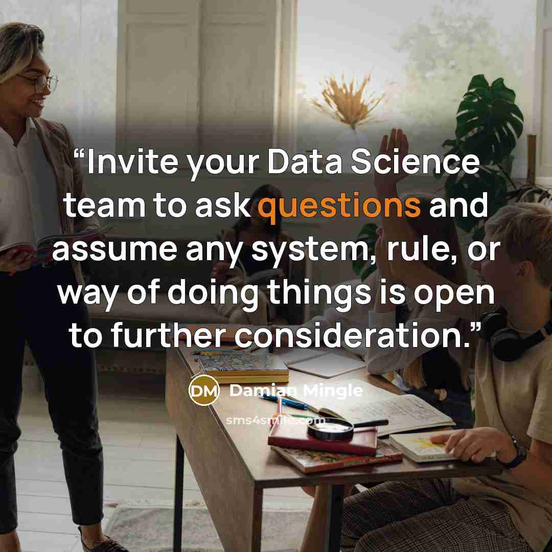 “Invite your Data Science team to ask questions and assume any system, rule, or way of doing things is open to further consideration.” quote by Damian Mingle