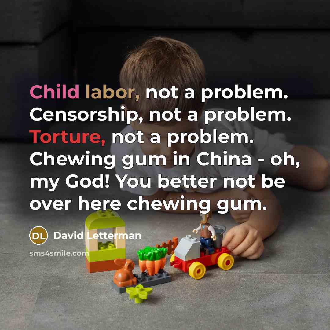 “Child labor, not a problem. Censorship, not a problem. Torture, not a problem. Chewing gum in China - oh, my God! You better not be over here chewing gum.” quote by David Letterman