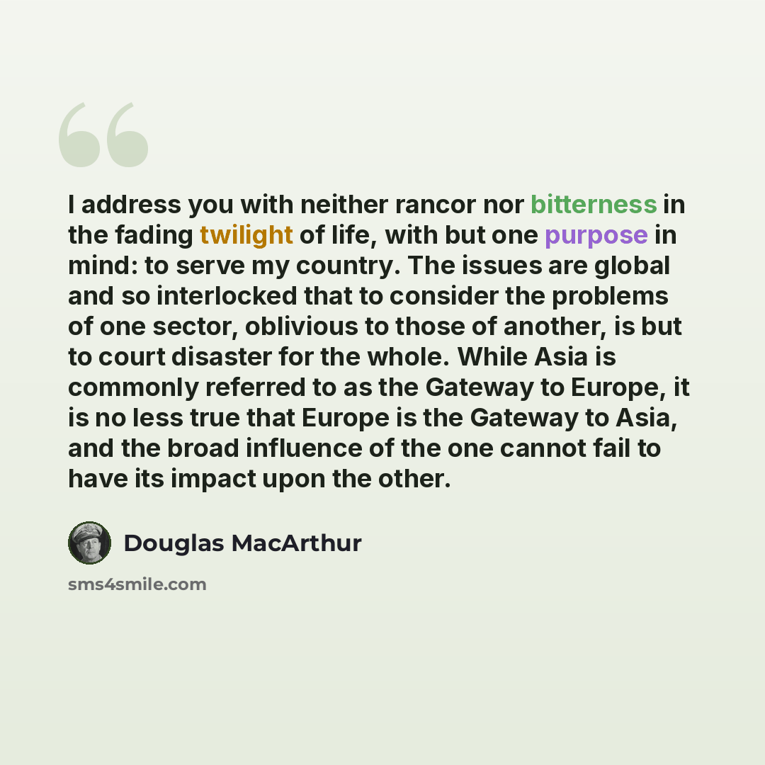 “I address you with neither rancor nor bitterness in the fading twilight of life, with but one purpose in mind: to serve my country. The issues are global and so interlocked that to consider the problems of one sector, oblivious to those of another, is but to court disaster for the whole. While…” quote by Douglas MacArthur