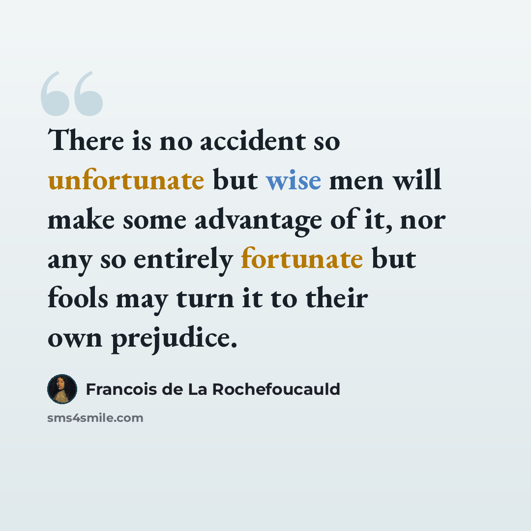 “There is no accident so unfortunate but wise men will make some advantage of it, nor any so entirely fortunate but fools may turn it to their own prejudice.” quote by Francois de La Rochefoucauld