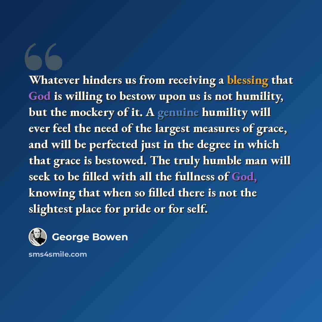 “Whatever hinders us from receiving a blessing that God is willing to bestow upon us is not humility, but the mockery of it. A genuine humility will ever feel the need of the largest measures of grace, and will be perfected just in the degree in which that grace is bestowed. The truly humble man…” quote by George Bowen