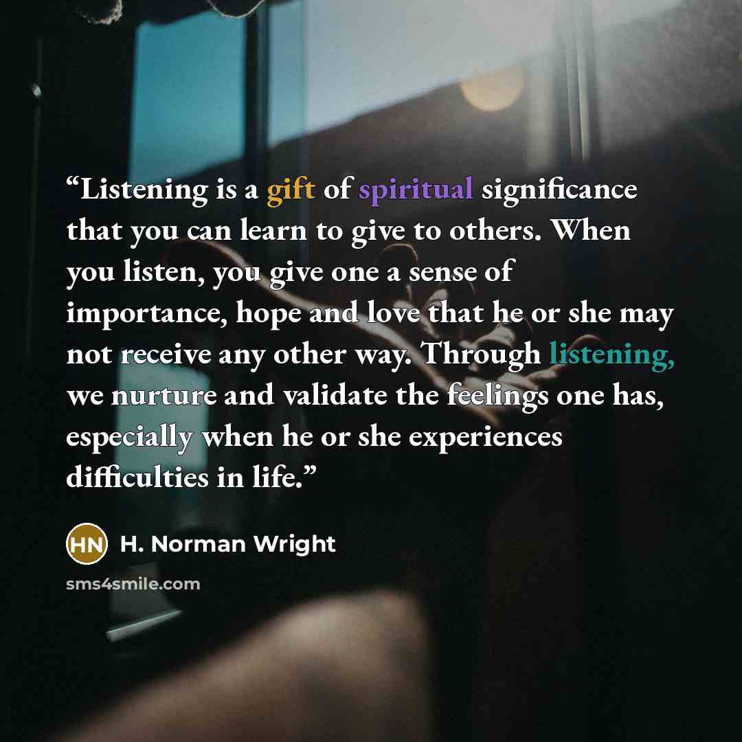 “Listening is a gift of spiritual significance that you can learn to give to others. When you listen, you give one a sense of importance, hope and love that he or she may not receive any other way. Through listening, we nurture and validate the feelings one has, especially when he or she…” quote by H. Norman Wright