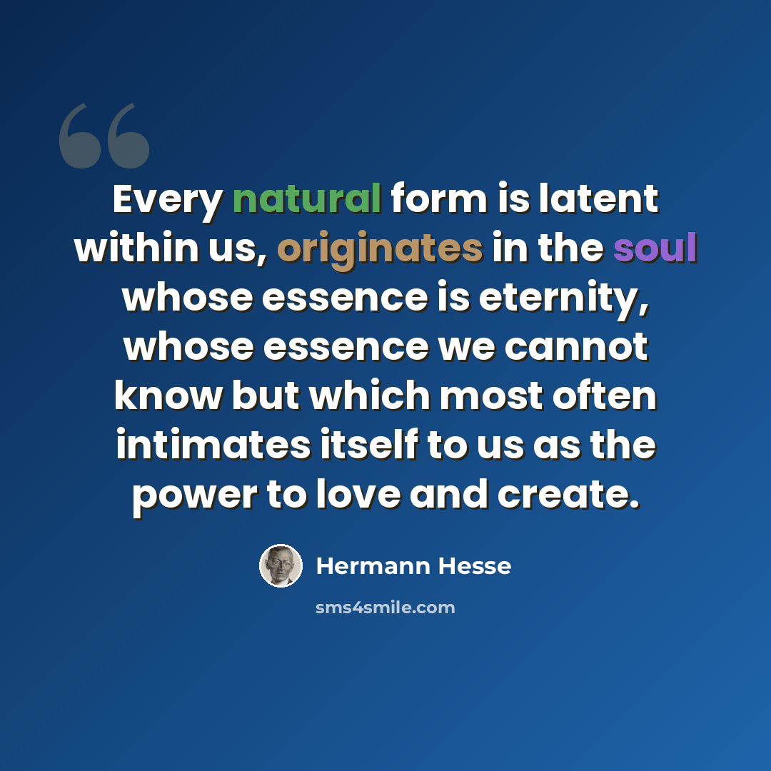“Every natural form is latent within us, originates in the soul whose essence is eternity, whose essence we cannot know but which most often intimates itself to us as the power to love and create.” quote by Hermann Hesse