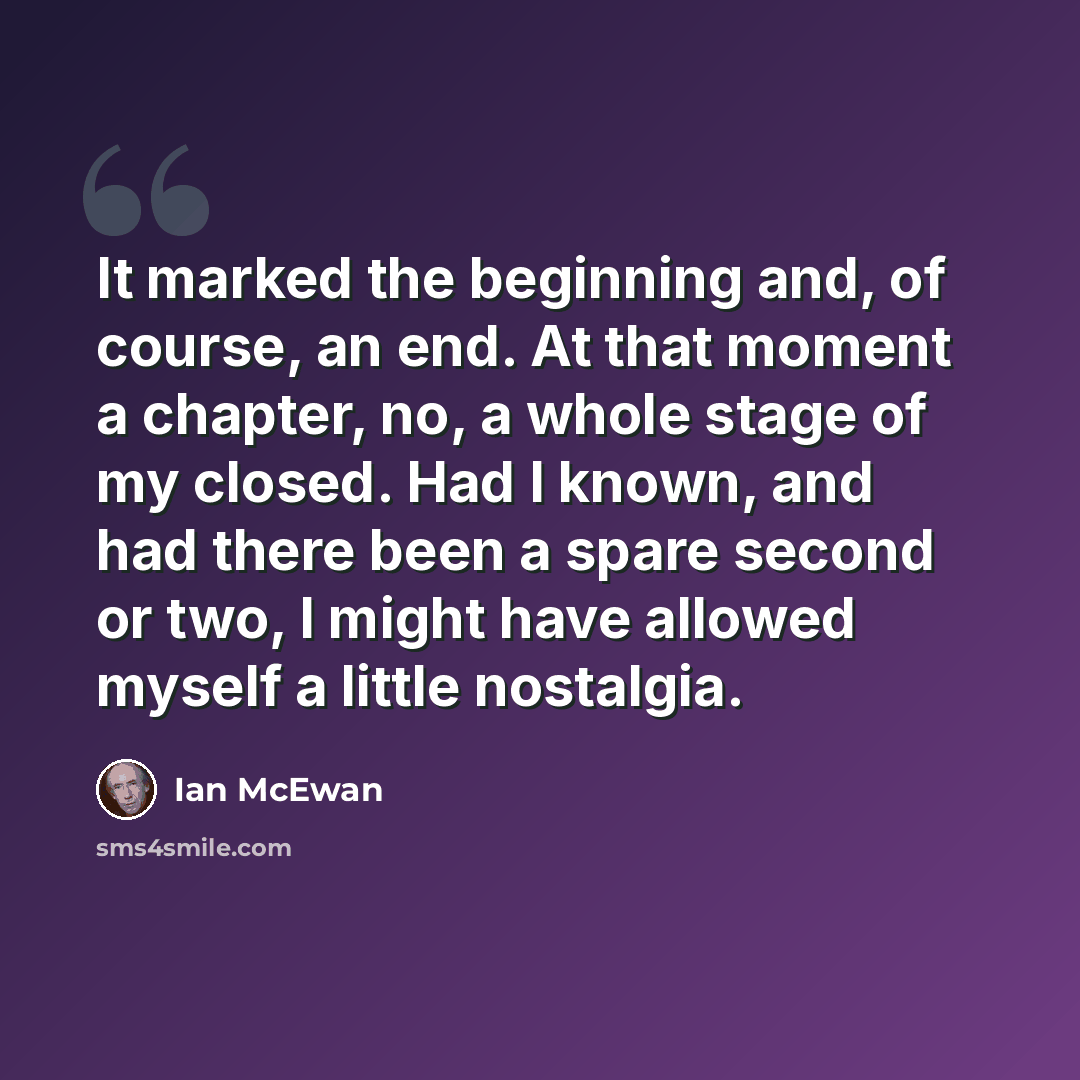 “It marked the beginning and, of course, an end. At that moment a chapter, no, a whole stage of my closed. Had I known, and had there been a spare second or two, I might have allowed myself a little nostalgia.” quote by Ian Mcewan