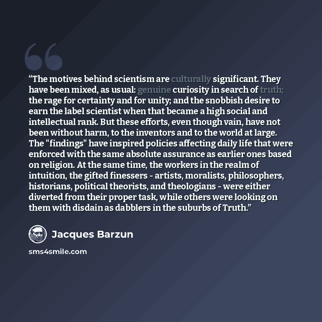 “The motives behind scientism are culturally significant. They have been mixed, as usual: genuine curiosity in search of truth; the rage for certainty and for unity; and the snobbish desire to earn the label scientist when that became a high social and intellectual rank. But these efforts, even…” quote by Jacques Barzun