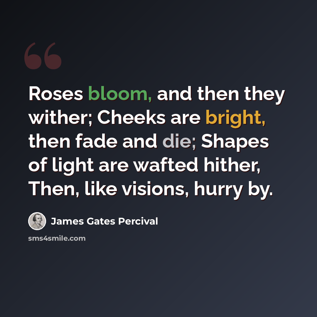 “Roses bloom, and then they wither; Cheeks are bright, then fade and die; Shapes of light are wafted hither, Then, like visions, hurry by.” quote by James Gates Percival