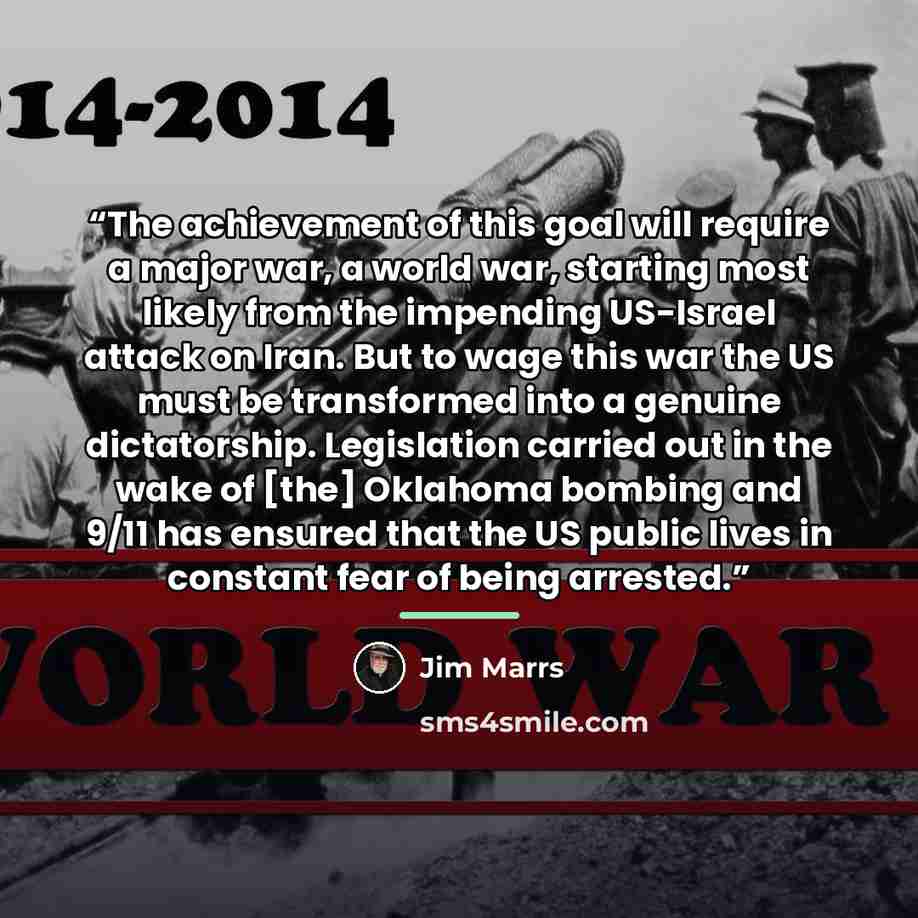 “The achievement of this goal will require a major war, a world war, starting most likely from the impending US-Israel attack on Iran. But to wage this war the US must be transformed into a genuine dictatorship. Legislation carried out in the wake of [the] Oklahoma bombing and 9/11 has ensured that…” quote by Jim Marrs