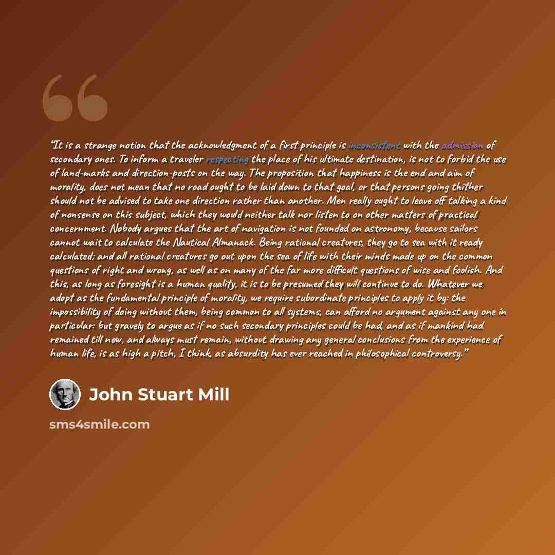 “It is a strange notion that the acknowledgment of a first principle is inconsistent with the admission of secondary ones. To inform a traveler respecting the place of his ultimate destination, is not to forbid the use of land-marks and direction-posts on the way. The proposition that happiness is…” quote by John Stuart Mill