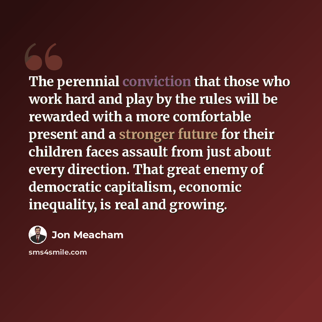 “The perennial conviction that those who work hard and play by the rules will be rewarded with a more comfortable present and a stronger future for their children faces assault from just about every direction. That great enemy of democratic capitalism, economic inequality, is real and growing.” quote by Jon Meacham