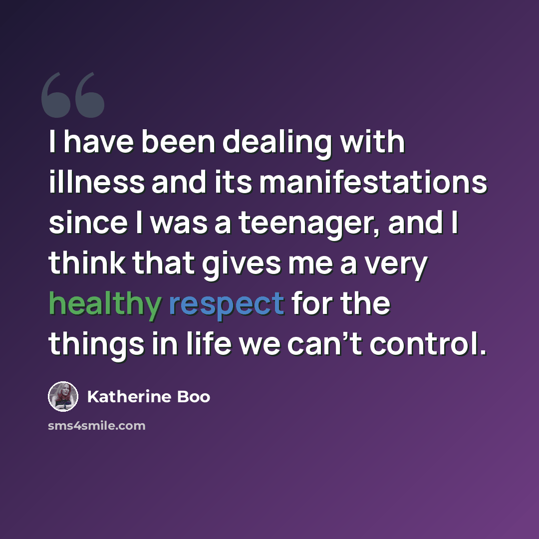 “I have been dealing with illness and its manifestations since I was a teenager, and I think that gives me a very healthy respect for the things in life we can't control.” quote by Katherine Boo
